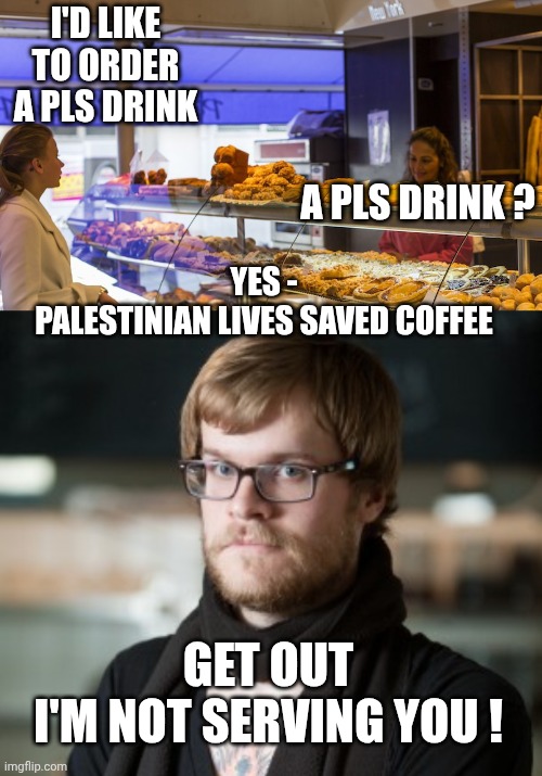 Pumpkin Spice Latte Season | I'D LIKE TO ORDER A PLS DRINK; A PLS DRINK ? YES -
PALESTINIAN LIVES SAVED COFFEE; GET OUT
I'M NOT SERVING YOU ! | image tagged in hipster barista,liberals,leftists,antifa,hamas,democrats | made w/ Imgflip meme maker