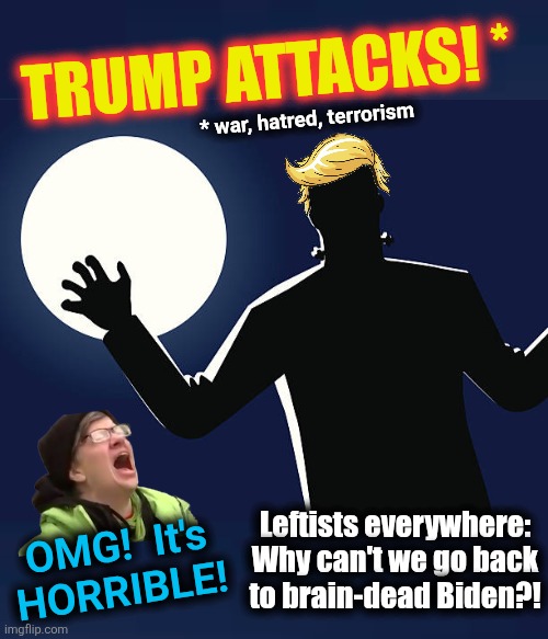 The headline we've seen a thousand times in the MSM: "Trump attacks...!" | TRUMP ATTACKS! *; * war, hatred, terrorism; Leftists everywhere:
Why can't we go back
to brain-dead Biden?! OMG!  It's
HORRIBLE! | image tagged in memes,trump derangement syndrome,israel,peace,hamas,trump attacks | made w/ Imgflip meme maker