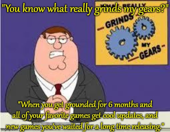 You know what really grinds my gears | "You know what really grinds my gears?"; "When you get grounded for 6 months and all of your favorite games get cool updates, and new games you've waited for a long time releasing." | image tagged in you know what really grinds my gears | made w/ Imgflip meme maker