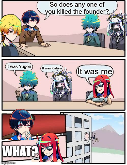 When you find out what is the founder's killer. | So does any one of you killed the founder? It was Yugen; It was Kishiru; It was me; WHAT? | image tagged in memes,boardroom meeting suggestion | made w/ Imgflip meme maker