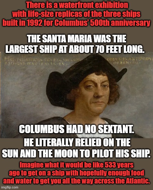 There is a waterfront exhibition with life-size replicas of the three ships built in 1992 for Columbus’ 500th anniversary; THE SANTA MARIA WAS THE LARGEST SHIP AT ABOUT 70 FEET LONG. COLUMBUS HAD NO SEXTANT. HE LITERALLY RELIED ON THE SUN AND THE MOON TO PILOT HIS SHIP. Imagine what it would be like 533 years ago to get on a ship with hopefully enough food and water to get you all the way across the Atlantic. | made w/ Imgflip meme maker