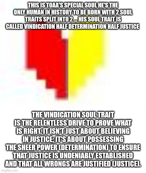 you are filled with VINDICATION | THIS IS TOAA'S SPECIAL SOUL HE'S THE ONLY HUMAN IN HISTORY TO BE BORN WITH 2 SOUL TRAITS SPLIT INTO 2 ... HIS SOUL TRAIT IS CALLED VINDICATION HALF DETERMINATION HALF JUSTICE; THE VINDICATION SOUL TRAIT IS THE RELENTLESS DRIVE TO PROVE WHAT IS RIGHT. IT ISN'T JUST ABOUT BELIEVING IN JUSTICE; IT'S ABOUT POSSESSING THE SHEER POWER (DETERMINATION) TO ENSURE THAT JUSTICE IS UNDENIABLY ESTABLISHED AND THAT ALL WRONGS ARE JUSTIFIED (JUSTICE). | made w/ Imgflip meme maker