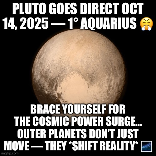 Pluto Goes Direct | PLUTO GOES DIRECT OCT 14, 2025 — 1° AQUARIUS 😤; BRACE YOURSELF FOR THE COSMIC POWER SURGE... OUTER PLANETS DON’T JUST MOVE — THEY *SHIFT REALITY* 🌌 | image tagged in pluto,astrology,prophecy,universe,planets,the future | made w/ Imgflip meme maker