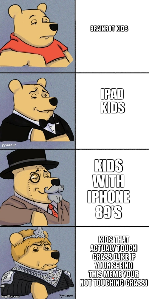 pooh bear meme | BRAINROT KIDS; IPAD KIDS; KIDS WITH IPHONE 89'S; KIDS THAT ACTUALY TOUCH GRASS (LIKE IF YOUR SEEING THIS MEME YOUR NOT TOUCHING GRASS) | image tagged in pooh bear meme | made w/ Imgflip meme maker