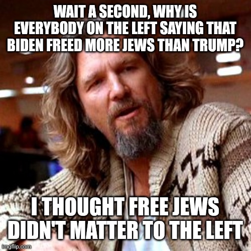 Confused Lebowski Meme | WAIT A SECOND, WHY IS EVERYBODY ON THE LEFT SAYING THAT BIDEN FREED MORE JEWS THAN TRUMP? I THOUGHT FREE JEWS DIDN'T MATTER TO THE LEFT | image tagged in memes,confused lebowski | made w/ Imgflip meme maker