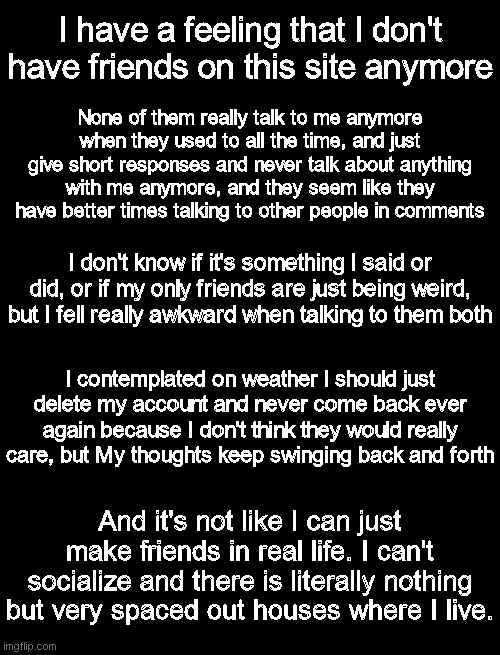 I used to have fun all the time with my friends, then all of a sudden I have felt very distant. | I have a feeling that I don't have friends on this site anymore; None of them really talk to me anymore when they used to all the time, and just give short responses and never talk about anything with me anymore, and they seem like they have better times talking to other people in comments; I don't know if it's something I said or did, or if my only friends are just being weird, but I fell really awkward when talking to them both; I contemplated on weather I should just delete my account and never come back ever again because I don't think they would really care, but My thoughts keep swinging back and forth; And it's not like I can just make friends in real life. I can't socialize and there is literally nothing but very spaced out houses where I live. | made w/ Imgflip meme maker