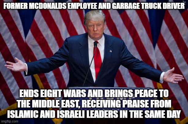 Making America Great Again pleases the world | FORMER MCDONALDS EMPLOYEE AND GARBAGE TRUCK DRIVER; ENDS EIGHT WARS AND BRINGS PEACE TO THE MIDDLE EAST, RECEIVING PRAISE FROM ISLAMIC AND ISRAELI LEADERS IN THE SAME DAY | image tagged in donald trump,middle east,president for life,leadership,maga,only in america | made w/ Imgflip meme maker
