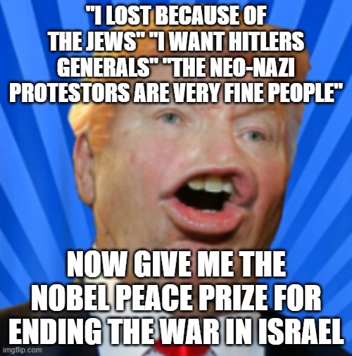 Its facts! | "I LOST BECAUSE OF THE JEWS" "I WANT HITLERS GENERALS" "THE NEO-NAZI PROTESTORS ARE VERY FINE PEOPLE"; NOW GIVE ME THE NOBEL PEACE PRIZE FOR ENDING THE WAR IN ISRAEL | image tagged in pathetic don | made w/ Imgflip meme maker