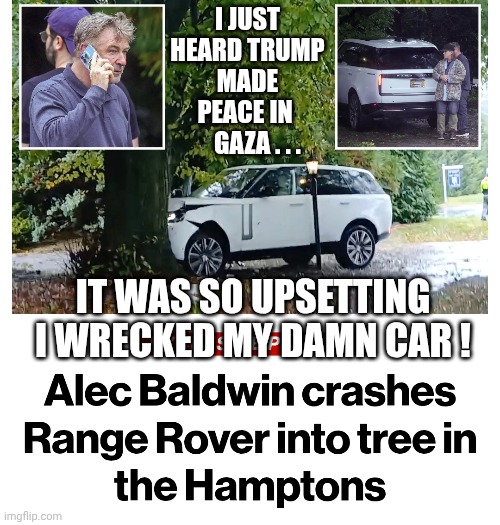 SNL is writing a new sketch | I JUST HEARD TRUMP MADE PEACE IN 
    GAZA . . . IT WAS SO UPSETTING I WRECKED MY DAMN CAR ! | image tagged in leftists,liberals,new york,trump,gaza,peace | made w/ Imgflip meme maker