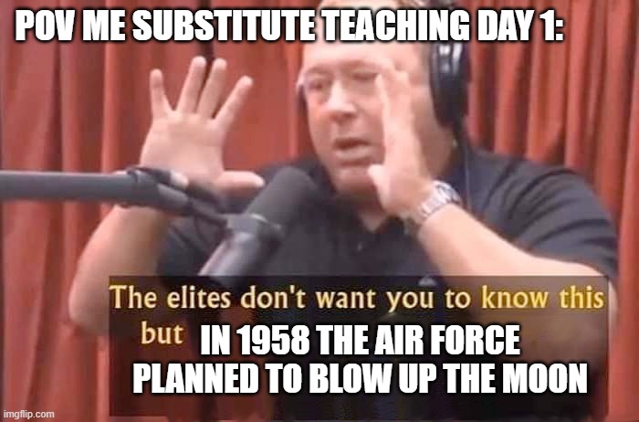 Alex Jones - The elites don't want you to know this but | POV ME SUBSTITUTE TEACHING DAY 1:; IN 1958 THE AIR FORCE PLANNED TO BLOW UP THE MOON | image tagged in alex jones - the elites don't want you to know this but | made w/ Imgflip meme maker