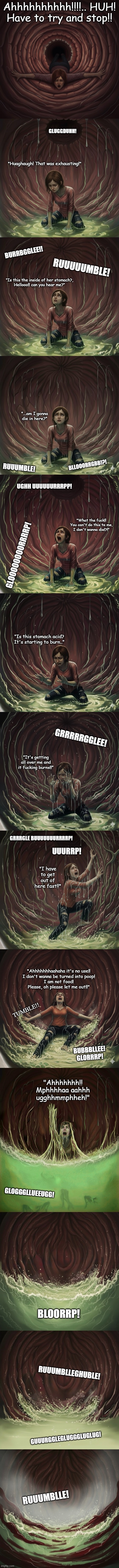 Ellie in the pit. | Ahhhhhhhhhh!!!!.. HUH!
Have to try and stop!! GLUGGDUHH! "Huaghaugh! That was exhausting!"; BURRBGGLEE!! RUUUUUMBLE! "Is this the inside of her stomach?,
Hellooo!! can you hear me?"; "...am I gonna die in here?"; BLLOOORRGBB!?! RUUUMBLE! UGHH UUUUUURRRPP! "What the fuck!!
You can't do this to me,
I don't wanna die!?!"; GLOOOOOOOORRRRP! "Is this stomach acid?
It's starting to burn.."; GRRRRRGGLEE! "It's getting all over me and it fucking burns!!"; GRRRGLE BUUUUUUURRRRP! UUURRP! "I have to get out of here fast!!"; "Ahhhhhhhaahaha it's no use!!
I don't wanna be turned into poop!
I am not food! Please, oh please let me out!!"; TUMBLE!! BUBBBLLEE!
GLORRRP! "Ahhhhhhh!! Mphhhhaa aahhh ugghhmmphheh!"; GLOGGGLLUEEUGG! BLOORRP! RUUUMBLLEGHUBLE! GUUURGGLEGLUGGGLUGLUG! RUUUMBLLE! | image tagged in thelastofus,vore,digestion,lastwords,eaten | made w/ Imgflip meme maker