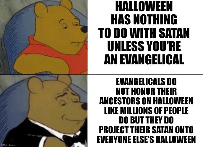 Dia De Los Muertos * Day Of The Dead. Different People With Different Beliefs Are NOT Your Enemy | HALLOWEEN HAS NOTHING TO DO WITH SATAN UNLESS YOU'RE AN EVANGELICAL; EVANGELICALS DO NOT HONOR THEIR ANCESTORS ON HALLOWEEN LIKE MILLIONS OF PEOPLE DO BUT THEY DO PROJECT THEIR SATAN ONTO EVERYONE ELSE'S HALLOWEEN | image tagged in memes,tuxedo winnie the pooh,day of the dead,dia de los muertos,happy halloween,traditions | made w/ Imgflip meme maker
