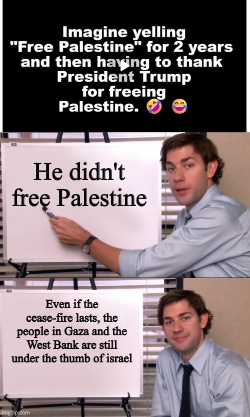He didn't free Palestine; Even if the cease-fire lasts, the people in Gaza and the West Bank are still under the thumb of israel | image tagged in jim halpert explains | made w/ Imgflip meme maker
