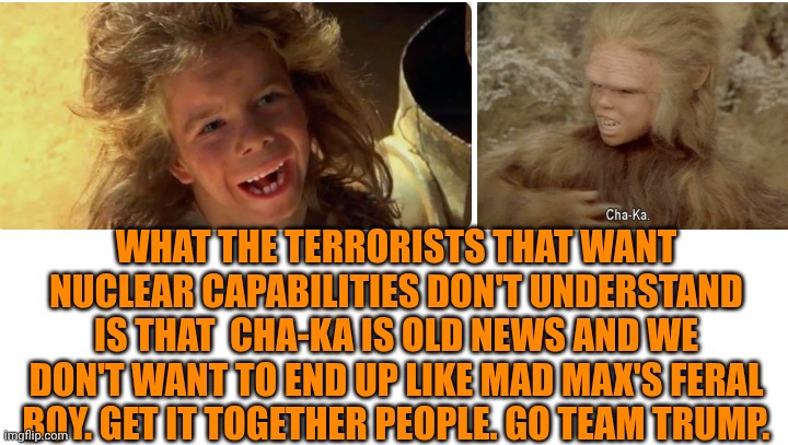 Funny | WHAT THE TERRORISTS THAT WANT NUCLEAR CAPABILITIES DON'T UNDERSTAND IS THAT  CHA-KA IS OLD NEWS AND WE DON'T WANT TO END UP LIKE MAD MAX'S FERAL BOY. GET IT TOGETHER PEOPLE. GO TEAM TRUMP. | image tagged in funny,nuclear,terrorists,mad max,caveman,president trump | made w/ Imgflip meme maker