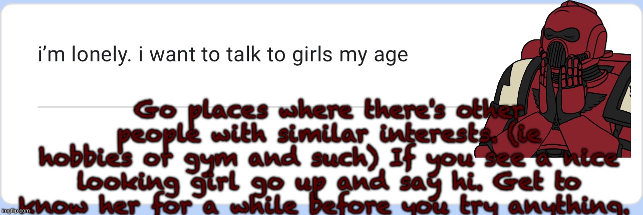 actual woes?? anyway good luck broski | Go places where there's other people with similar interests. (ie hobbies or gym and such) If you see a nice looking girl go up and say hi. Get to know her for a while before you try anything. | made w/ Imgflip meme maker