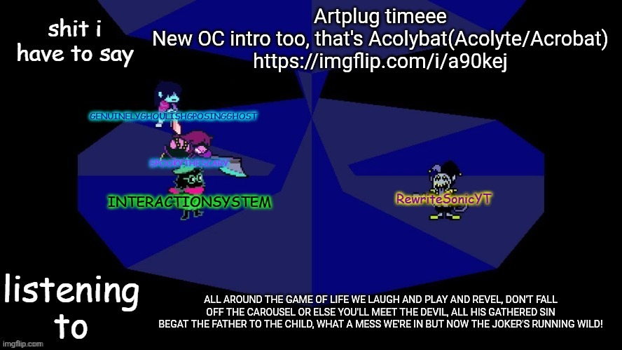 The canary in the cage | Artplug timeee
New OC intro too, that's Acolybat(Acolyte/Acrobat)
https://imgflip.com/i/a90kej; ALL AROUND THE GAME OF LIFE WE LAUGH AND PLAY AND REVEL, DON'T FALL OFF THE CAROUSEL OR ELSE YOU'LL MEET THE DEVIL, ALL HIS GATHERED SIN BEGAT THE FATHER TO THE CHILD, WHAT A MESS WE'RE IN BUT NOW THE JOKER'S RUNNING WILD! | image tagged in system rewrite bob and posing alien shared temp | made w/ Imgflip meme maker