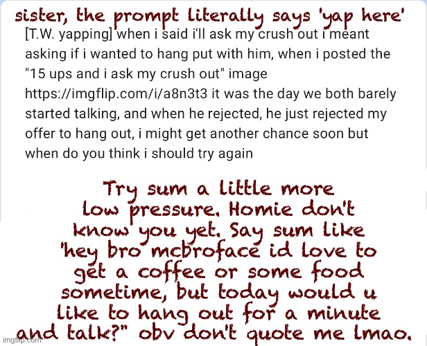 good luck sis | Try sum a little more low pressure. Homie don't know you yet. Say sum like 'hey bro mcbroface id love to get a coffee or some food sometime, but today would u like to hang out for a minute and talk?" obv don't quote me lmao. sister, the prompt literally says 'yap here' | made w/ Imgflip meme maker