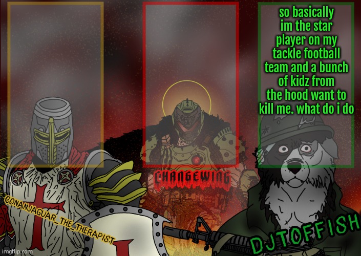The Fist of Konshu, DJTO, and Conanjaguar shared template | so basically im the star player on my tackle football team and a bunch of kidz from the hood want to kill me. what do i do | image tagged in the fist of konshu djto and conanjaguar shared template | made w/ Imgflip meme maker