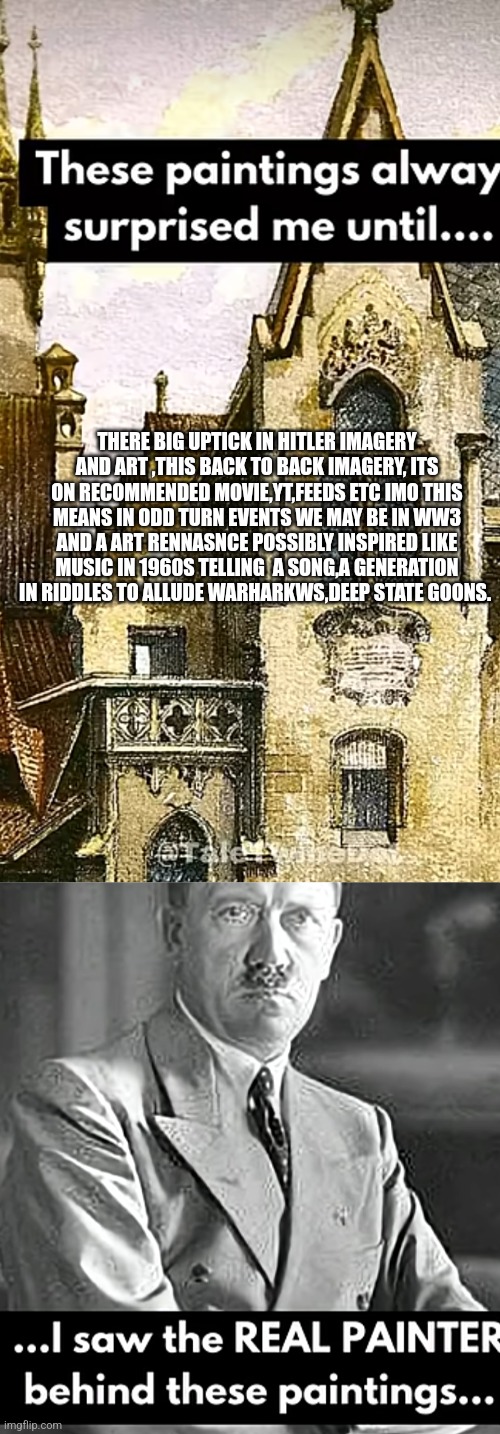 Readers highgest : WW3 and Art rennasance decode | THERE BIG UPTICK IN HITLER IMAGERY AND ART ,THIS BACK TO BACK IMAGERY, ITS ON RECOMMENDED MOVIE,YT,FEEDS ETC IMO THIS MEANS IN ODD TURN EVENTS WE MAY BE IN WW3 AND A ART RENNASNCE POSSIBLY INSPIRED LIKE MUSIC IN 1960S TELLING  A SONG,A GENERATION IN RIDDLES TO ALLUDE WARHARKWS,DEEP STATE GOONS. | image tagged in ww3,art | made w/ Imgflip meme maker