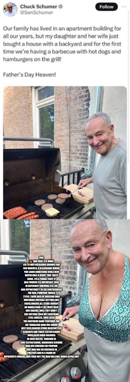 Readers highgest : Carnivore diet exposes low testostetonr Swamp creature | FIRE 🔥  AND GRILL ITS WHAT LED TO MEN GATHERING AROUND FIRE FOR WARMTH, A CLASSROOM WHERE YOU LEARN SOMETHING NEW,A NEW WATER HOLE A BERRY THAT TASTE GOOD . ITS A TRIBAL TRAIT IT HAS POWERS ITS IMPORTANT TASK IN BOYSCOUT SURVIVAL ETC. IVE HAD OPPORTUNITY TO SEE NORTHERNERS THE REAL POMPOUS YANKEE TYPES ,THERE IDEA OF WEEKEND WAS WATCHING FOOTBALL GETTING SHIT FACED,SNACKS ALL STORE BOUGHT NO WINGS,FOOD IT ALL WENT BEER AND SNACKS ,WELL THEY DIDN'T LIKE OUTSIDE COLD BUT SOUTHERN STILL GRILLED, THEN LATER THE SOUTHERN BAND TOGETHER YOU SEE TRIBALISM GONE ONE GROUP JUST BEER,SNACKS OTHER MEAT,BATTLED ELEMENTS AND THATS TESTOSTERONE BUILD,ALSO BURN CALORIES IN COLD FASTER . SHOEBOX IS LOW TESTOSTERONE, MANBOOBS SERVING RAW ASS BURGERS ON PROPANE THAT MAN HAS NO BUSINESS IN POLITICS AND IS A FRAUD HE REPRESENTS SNACKS,JUNK FOOD NOT THE MAN GRILLING, DOING ALPHA SHIT | image tagged in t,demonrat,low | made w/ Imgflip meme maker