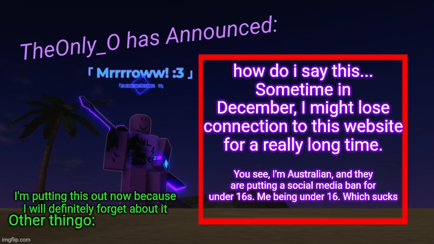 Hopefully they dont ban this website since its not "major" like websites like reddit | how do i say this...
Sometime in December, I might lose connection to this website for a really long time. You see, I'm Australian, and they are putting a social media ban for under 16s. Me being under 16. Which sucks; I'm putting this out now because I will definitely forget about it | image tagged in os announment thingy 2 2 | made w/ Imgflip meme maker