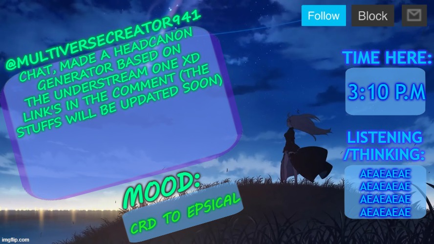 https://perchance.org/poy398o0c9 (since I'm still editing the headcanons, they will mostly be the same with the Understream one  | CHAT, MADE A HEADCANON GENERATOR BASED ON THE UNDERSTREAM ONE XD LINK'S IN THE COMMENT (THE STUFFS WILL BE UPDATED SOON); 3:10 P.M; AEAEAEAE
AEAEAEAE
AEAEAEAE
AEAEAEAE; CRD TO EPSICAL | image tagged in mc941's announcement temp v8 blue archive,mc941's random headcanon generator,bruh | made w/ Imgflip meme maker