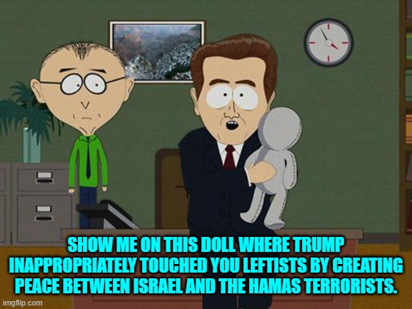 "Because HAMAS was supposed to defeat Israel," leftists mutter among themselves. | SHOW ME ON THIS DOLL WHERE TRUMP INAPPROPRIATELY TOUCHED YOU LEFTISTS BY CREATING PEACE BETWEEN ISRAEL AND THE HAMAS TERRORISTS. | image tagged in show me on this doll | made w/ Imgflip meme maker