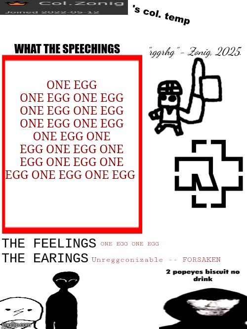 Col.Zonig's col. temp rgh | ONE EGG ONE EGG ONE EGG ONE EGG ONE EGG ONE EGG ONE EGG ONE EGG ONE EGG ONE EGG ONE EGG ONE EGG ONE EGG ONE EGG ONE EGG; ONE EGG ONE EGG; Unreggconizable -- FORSAKEN | image tagged in col zonig's col temp rgh | made w/ Imgflip meme maker