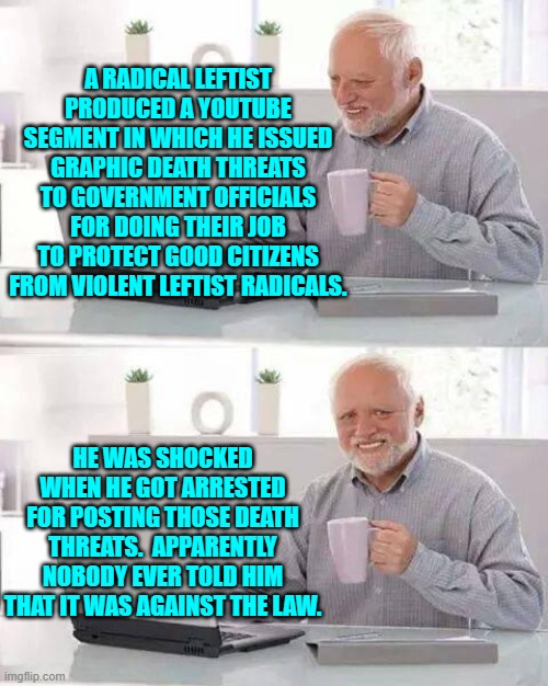 Imagine being so stupid that you have to be TOLD that it's against the law. | A RADICAL LEFTIST PRODUCED A YOUTUBE SEGMENT IN WHICH HE ISSUED GRAPHIC DEATH THREATS TO GOVERNMENT OFFICIALS FOR DOING THEIR JOB TO PROTECT GOOD CITIZENS FROM VIOLENT LEFTIST RADICALS. HE WAS SHOCKED WHEN HE GOT ARRESTED FOR POSTING THOSE DEATH THREATS.  APPARENTLY NOBODY EVER TOLD HIM THAT IT WAS AGAINST THE LAW. | image tagged in hide the pain harold | made w/ Imgflip meme maker