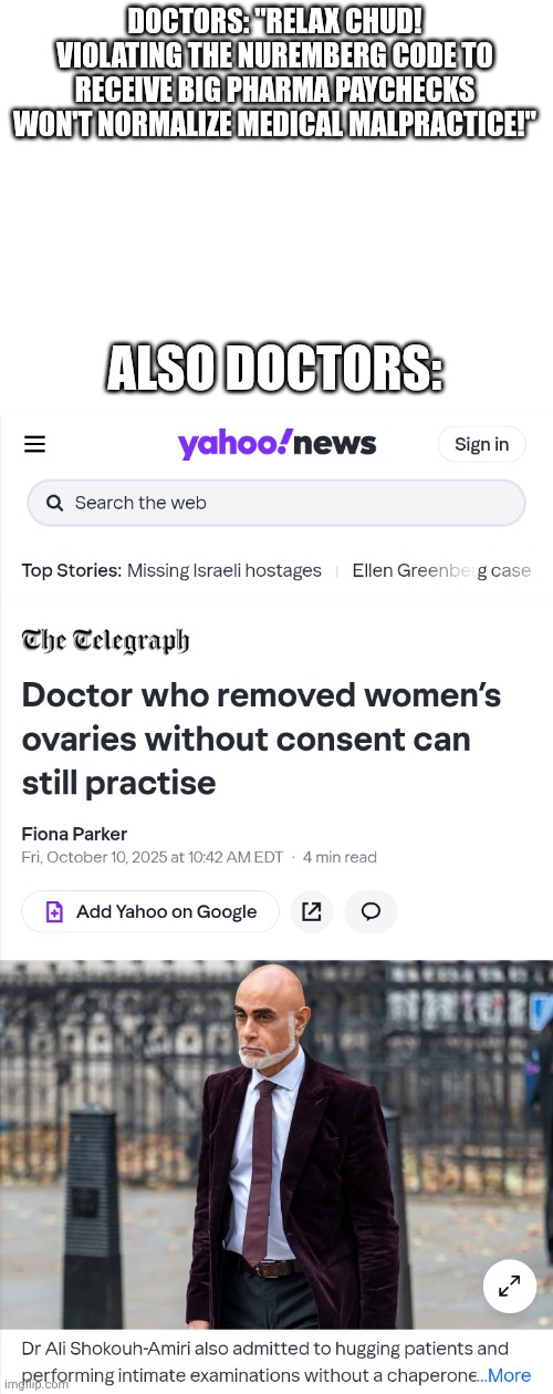 A medical tribunal ruled he dindu nuffin | DOCTORS: "RELAX CHUD! VIOLATING THE NUREMBERG CODE TO RECEIVE BIG PHARMA PAYCHECKS WON'T NORMALIZE MEDICAL MALPRACTICE!"; ALSO DOCTORS: | image tagged in blank white template,medical malpractice,covid-19 | made w/ Imgflip meme maker