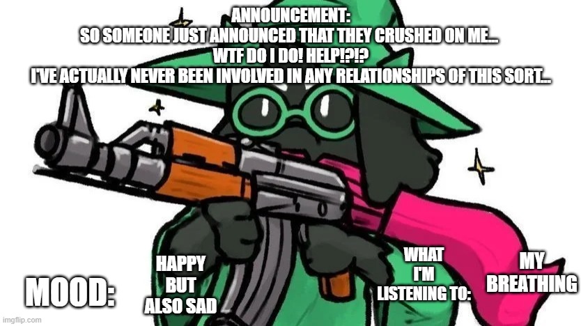 @ralseiwithagun announcement | ANNOUNCEMENT:
SO SOMEONE JUST ANNOUNCED THAT THEY CRUSHED ON ME... 
WTF DO I DO! HELP!?!?
I'VE ACTUALLY NEVER BEEN INVOLVED IN ANY RELATIONSHIPS OF THIS SORT... MY BREATHING; WHAT I'M LISTENING TO:; MOOD:; HAPPY BUT ALSO SAD | image tagged in ralseiwithagun announcement | made w/ Imgflip meme maker