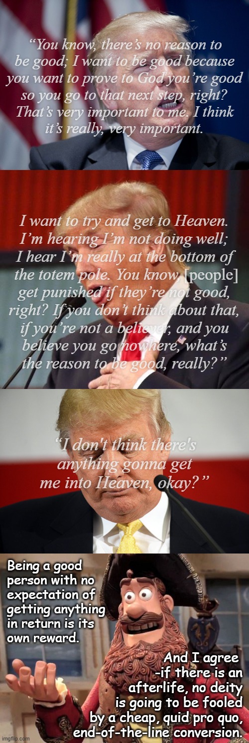 Well, Trump-cult kids, there it is. So did he reveal he's dying or that he's a vile POS and knows it? Or both? | “You know, there’s no reason to
be good; I want to be good because
you want to prove to God you’re good
so you go to that next step, right?
That’s very important to me. I think
it’s really, very important. I want to try and get to Heaven.
I’m hearing I’m not doing well;
I hear I’m really at the bottom of
the totem pole. You know,             
get punished if they’re not good,
right? If you don’t think about that,
if you’re not a believer, and you
believe you go nowhere, what’s
the reason to be good, really?”; [people]; “I don't think there's
anything gonna get
me into Heaven, okay?”; Being a good
person with no
expectation of
getting anything
in return is its
own reward. And I agree 
-if there is an
afterlife, no deity
is going to be fooled
by a cheap, quid pro quo,
end-of-the-line conversion. | image tagged in trump unfit unqualified dangerous,criminal,evil pos,cat's out of the bag | made w/ Imgflip meme maker