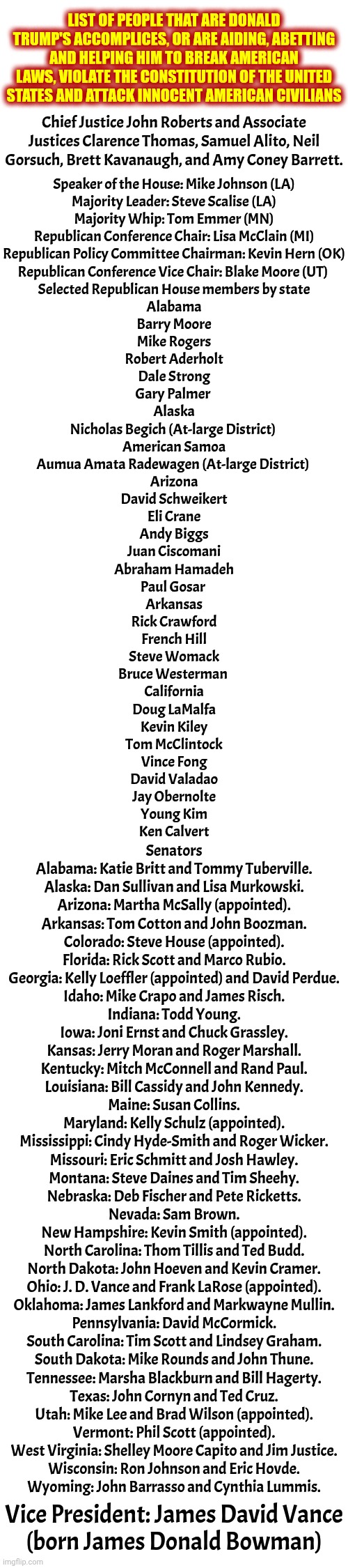 Aiding And Abetting.  Maga Nazi's Verson Of Triple A!  Trump Has Done NOTHING Alone.  He's Had Accomplices ALL Along | LIST OF PEOPLE THAT ARE DONALD TRUMP'S ACCOMPLICES, OR ARE AIDING, ABETTING AND HELPING HIM TO BREAK AMERICAN LAWS, VIOLATE THE CONSTITUTION OF THE UNITED STATES AND ATTACK INNOCENT AMERICAN CIVILIANS; Chief Justice John Roberts and Associate Justices Clarence Thomas, Samuel Alito, Neil Gorsuch, Brett Kavanaugh, and Amy Coney Barrett. Speaker of the House: Mike Johnson (LA)
Majority Leader: Steve Scalise (LA)
Majority Whip: Tom Emmer (MN)
Republican Conference Chair: Lisa McClain (MI)
Republican Policy Committee Chairman: Kevin Hern (OK)
Republican Conference Vice Chair: Blake Moore (UT) 
Selected Republican House members by state
Alabama
Barry Moore
Mike Rogers
Robert Aderholt
Dale Strong
Gary Palmer 
Alaska
Nicholas Begich (At-large District) 
American Samoa
Aumua Amata Radewagen (At-large District) 
Arizona
David Schweikert
Eli Crane
Andy Biggs
Juan Ciscomani
Abraham Hamadeh
Paul Gosar 
Arkansas
Rick Crawford
French Hill
Steve Womack
Bruce Westerman 
California
Doug LaMalfa
Kevin Kiley
Tom McClintock
Vince Fong
David Valadao
Jay Obernolte
Young Kim
Ken Calvert; Senators
Alabama: Katie Britt and Tommy Tuberville.
Alaska: Dan Sullivan and Lisa Murkowski.
Arizona: Martha McSally (appointed).
Arkansas: Tom Cotton and John Boozman.
Colorado: Steve House (appointed).
Florida: Rick Scott and Marco Rubio.
Georgia: Kelly Loeffler (appointed) and David Perdue.
Idaho: Mike Crapo and James Risch.
Indiana: Todd Young.
Iowa: Joni Ernst and Chuck Grassley.
Kansas: Jerry Moran and Roger Marshall.
Kentucky: Mitch McConnell and Rand Paul.
Louisiana: Bill Cassidy and John Kennedy.
Maine: Susan Collins.
Maryland: Kelly Schulz (appointed).
Mississippi: Cindy Hyde-Smith and Roger Wicker.
Missouri: Eric Schmitt and Josh Hawley.
Montana: Steve Daines and Tim Sheehy.
Nebraska: Deb Fischer and Pete Ricketts.
Nevada: Sam Brown.
New Hampshire: Kevin Smith (appointed).
North Carolina: Thom Tillis and Ted Budd.
North Dakota: John Hoeven and Kevin Cramer.
Ohio: J. D. Vance and Frank LaRose (appointed).
Oklahoma: James Lankford and Markwayne Mullin.
Pennsylvania: David McCormick.
South Carolina: Tim Scott and Lindsey Graham.
South Dakota: Mike Rounds and John Thune.
Tennessee: Marsha Blackburn and Bill Hagerty.
Texas: John Cornyn and Ted Cruz.
Utah: Mike Lee and Brad Wilson (appointed).
Vermont: Phil Scott (appointed).
West Virginia: Shelley Moore Capito and Jim Justice.
Wisconsin: Ron Johnson and Eric Hovde.
Wyoming: John Barrasso and Cynthia Lummis. Vice President: James David Vance
(born James Donald Bowman) | image tagged in memes,maga,nazis,lock him up,lock them all up,terrorists | made w/ Imgflip meme maker