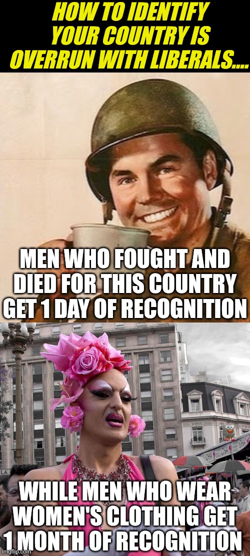 Its just too easy to spot the hypocritical zits of liberalism. Here is one... | HOW TO IDENTIFY YOUR COUNTRY IS OVERRUN WITH LIBERALS.... MEN WHO FOUGHT AND DIED FOR THIS COUNTRY GET 1 DAY OF RECOGNITION; WHILE MEN WHO WEAR WOMEN'S CLOTHING GET 1 MONTH OF RECOGNITION | image tagged in coffee soldier,tranny,liberal hypocrisy,crying democrats,priorities,liberal vs conservative | made w/ Imgflip meme maker