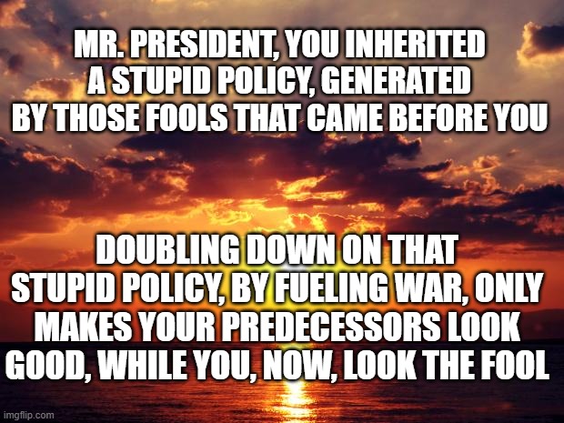 Sunset | MR. PRESIDENT, YOU INHERITED A STUPID POLICY, GENERATED BY THOSE FOOLS THAT CAME BEFORE YOU; DOUBLING DOWN ON THAT STUPID POLICY, BY FUELING WAR, ONLY MAKES YOUR PREDECESSORS LOOK GOOD, WHILE YOU, NOW, LOOK THE FOOL | image tagged in sunset | made w/ Imgflip meme maker