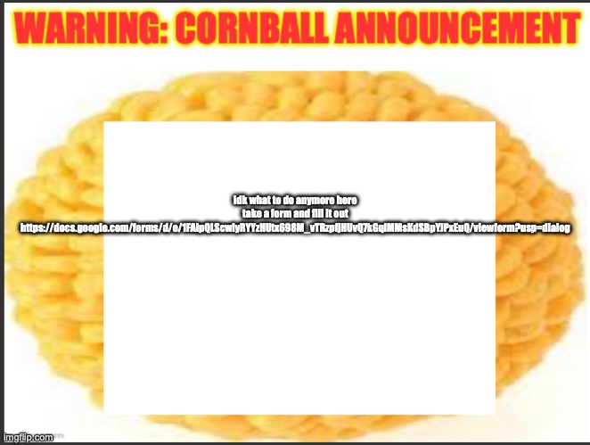 cornball announcement | idk what to do anymore here take a form and fill it out https://docs.google.com/forms/d/e/1FAIpQLScwlyRYYzHUtx698M_vTRzpfjHUvQ7kGqlMMsKdSBpYJPxEuQ/viewform?usp=dialog | image tagged in cornball announcement | made w/ Imgflip meme maker