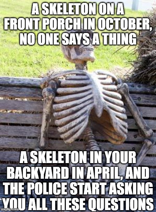 Waiting Skeleton | A SKELETON ON A FRONT PORCH IN OCTOBER, NO ONE SAYS A THING; A SKELETON IN YOUR BACKYARD IN APRIL, AND THE POLICE START ASKING YOU ALL THESE QUESTIONS | image tagged in memes,waiting skeleton | made w/ Imgflip meme maker