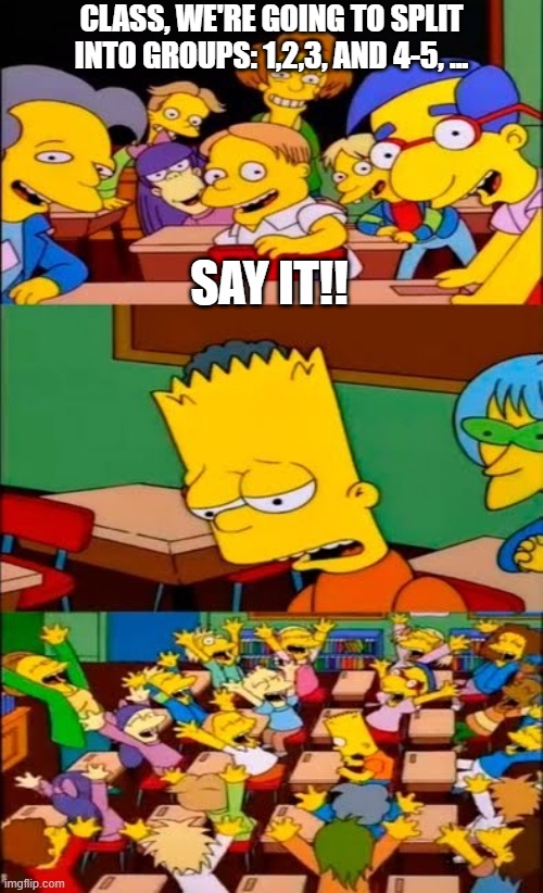 say the line bart! simpsons | CLASS, WE'RE GOING TO SPLIT INTO GROUPS: 1,2,3, AND 4-5, ... SAY IT!! | image tagged in say the line bart simpsons | made w/ Imgflip meme maker