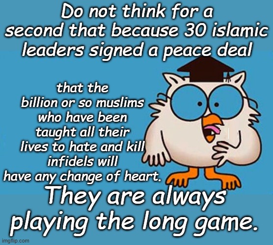 What's another 5 or 20 or 200 years for the cause? | Do not think for a second that because 30 islamic leaders signed a peace deal; that the billion or so muslims who have been taught all their lives to hate and kill infidels will have any change of heart. They are always playing the long game. | image tagged in how many licks | made w/ Imgflip meme maker