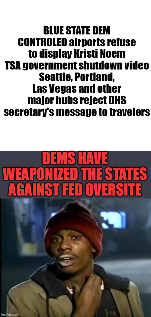 BLUE STATE DEM CONTROLED airports refuse to display Kristi Noem TSA government shutdown video
Seattle, Portland, Las Vegas and other major hubs reject DHS secretary's message to travelers; DEMS HAVE WEAPONIZED THE STATES AGAINST FED OVERSITE | image tagged in memes,blank transparent square,y'all got any more of that | made w/ Imgflip meme maker