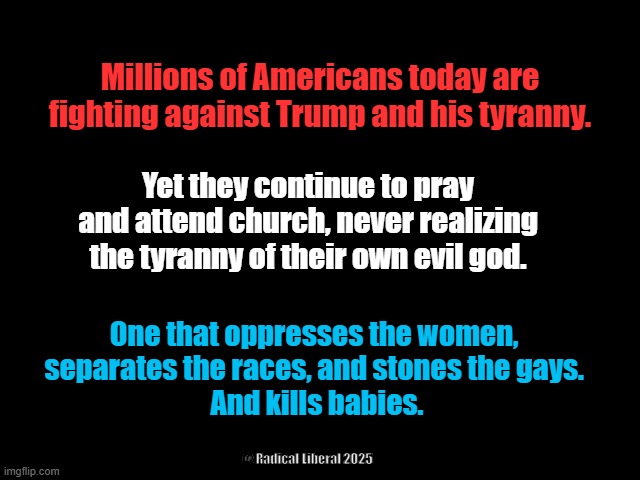 End All Tyranny | Millions of Americans today are fighting against Trump and his tyranny. Yet they continue to pray and attend church, never realizing the tyranny of their own evil god. One that oppresses the women, 
separates the races, and stones the gays. 
And kills babies. @ Radical Liberal 2025 | image tagged in traitor trump,end all tyranny,god is a murderer,jesus is a baby killer,god and trump are evil,god and trump are the same | made w/ Imgflip meme maker