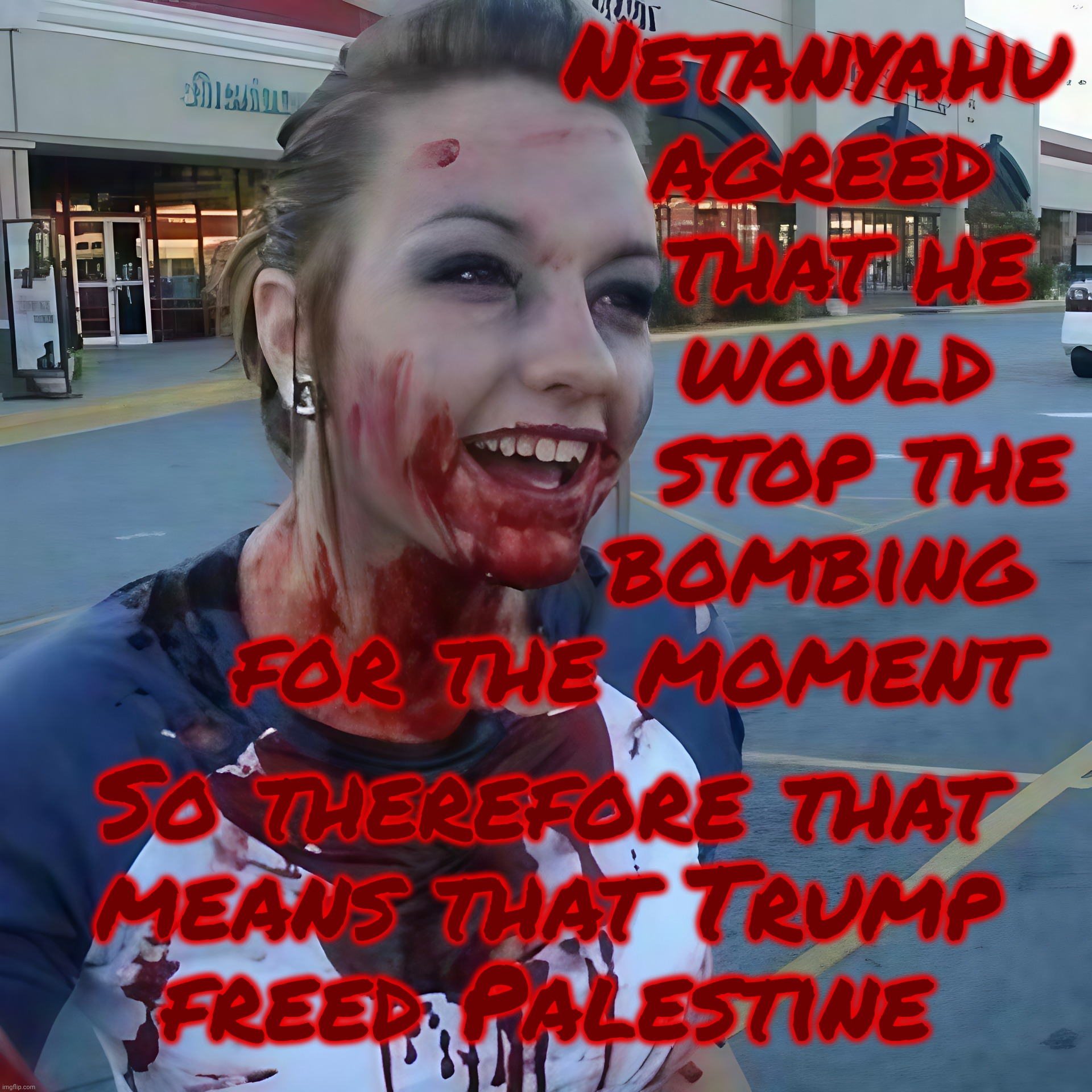 Bloody psycho ,,, | Netanyahu
agreed  
that he 
would  
stop the
bombing 
for the moment So therefore that
means that Trump
freed Palestine | image tagged in bloody psycho | made w/ Imgflip meme maker