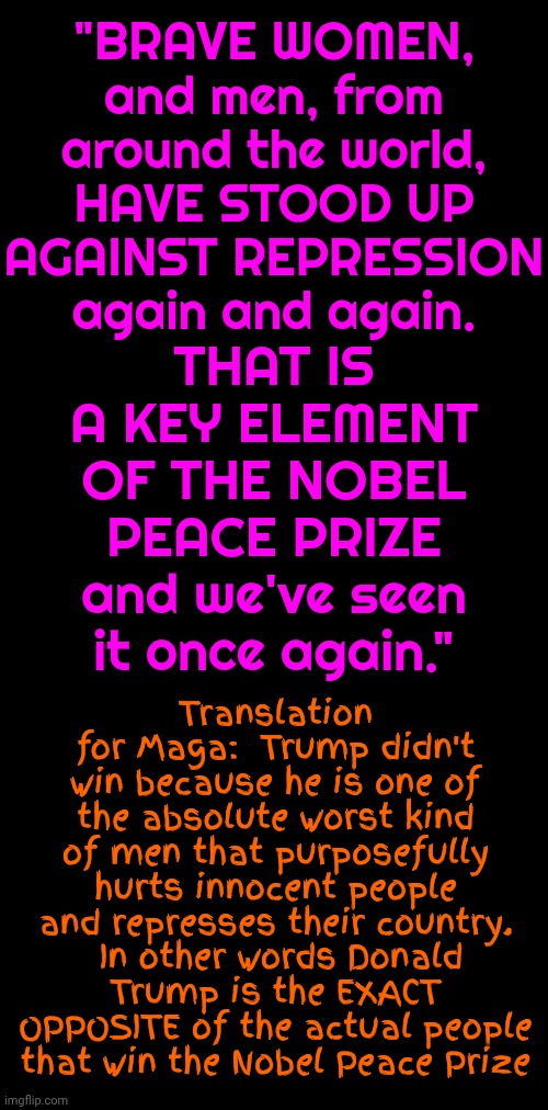 Nobel | THAT IS A KEY ELEMENT OF THE NOBEL PEACE PRIZE
and we've seen it once again."; "BRAVE WOMEN, and men, from around the world,
HAVE STOOD UP AGAINST REPRESSION
again and again. Translation for Maga:  Trump didn't win because he is one of the absolute worst kind of men that purposefully hurts innocent people and represses their country.  In other words Donald Trump is the EXACT OPPOSITE of the actual people that win the Nobel Peace Prize | image tagged in memes,nobel prize,trump lies,trump is a convicted felon,trump is a terrorist,maga | made w/ Imgflip meme maker