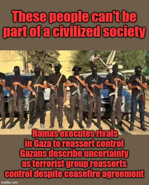 Neither can their supporters | These people can't be part of a civilized society; Hamas executes rivals in Gaza to reassert control
Gazans describe uncertainty as terrorist group reasserts control despite ceasefire agreement | made w/ Imgflip meme maker