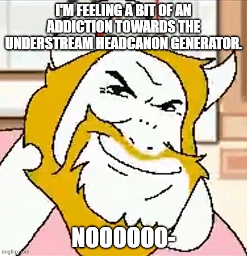 - | I'M FEELING A BIT OF AN ADDICTION TOWARDS THE UNDERSTREAM HEADCANON GENERATOR. NOOOOOO- | image tagged in asgore smug | made w/ Imgflip meme maker