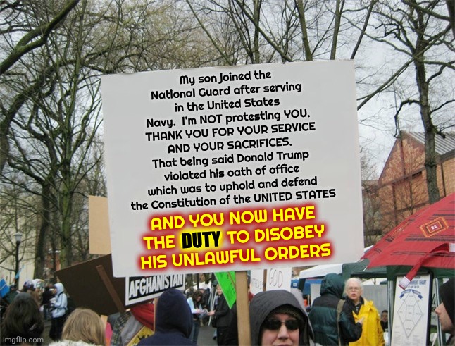 That Doesn't Go For Trump's Personal Unconstitutional Gestapo | My son joined the National Guard after serving in the United States Navy.  I'm NOT protesting YOU.  THANK YOU FOR YOUR SERVICE AND YOUR SACRIFICES.
That being said Donald Trump violated his oath of office which was to uphold and defend the Constitution of the UNITED STATES; DUTY; AND YOU NOW HAVE THE DUTY TO DISOBEY HIS UNLAWFUL ORDERS | image tagged in protest sign meme,memes,national guard,army,navy,marines | made w/ Imgflip meme maker