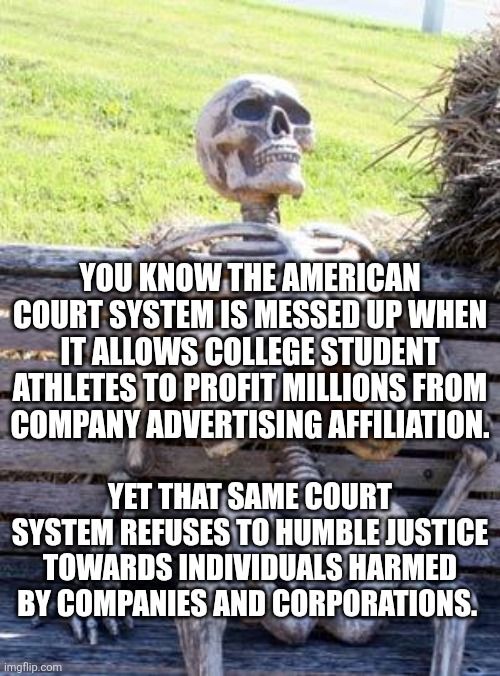 Waiting Skeleton Meme | YOU KNOW THE AMERICAN COURT SYSTEM IS MESSED UP WHEN IT ALLOWS COLLEGE STUDENT ATHLETES TO PROFIT MILLIONS FROM COMPANY ADVERTISING AFFILIATION. YET THAT SAME COURT SYSTEM REFUSES TO HUMBLE JUSTICE TOWARDS INDIVIDUALS HARMED BY COMPANIES AND CORPORATIONS. | image tagged in memes,waiting skeleton | made w/ Imgflip meme maker