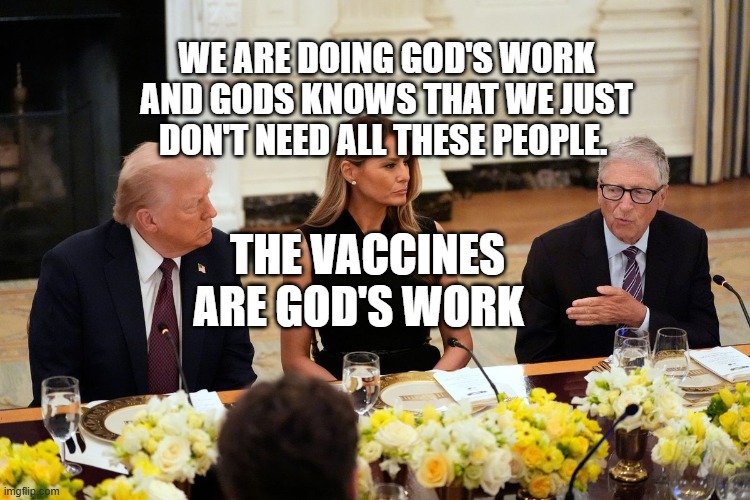 Bill Gates Dinner | WE ARE DOING GOD'S WORK AND GODS KNOWS THAT WE JUST DON'T NEED ALL THESE PEOPLE. THE VACCINES ARE GOD'S WORK | image tagged in bill gates dinner | made w/ Imgflip meme maker