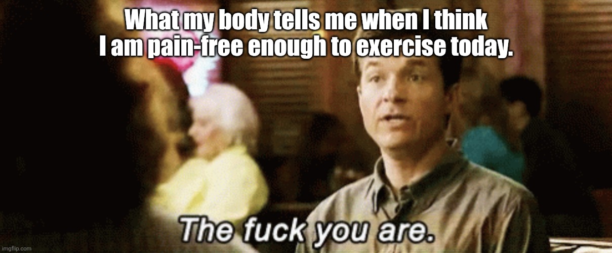 the f you are | What my body tells me when I think I am pain-free enough to exercise today. | image tagged in the f you are | made w/ Imgflip meme maker
