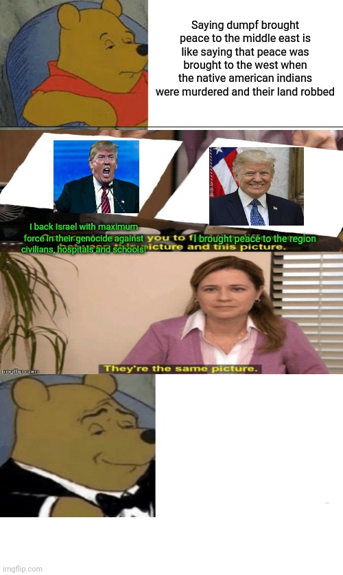 All scripted bs - love the prescribed hero more, why dont ya | Saying dumpf brought peace to the middle east is like saying that peace was brought to the west when the native american indians were murdered and their land robbed; I back Israel with maximum force in their genocide against civilians, hospitals and schools! I brought peace to the region | image tagged in tuxedo winnie the pooh,satanic dumpf,genocide gives way to oh thank goodness peace,tranny casinos next | made w/ Imgflip meme maker